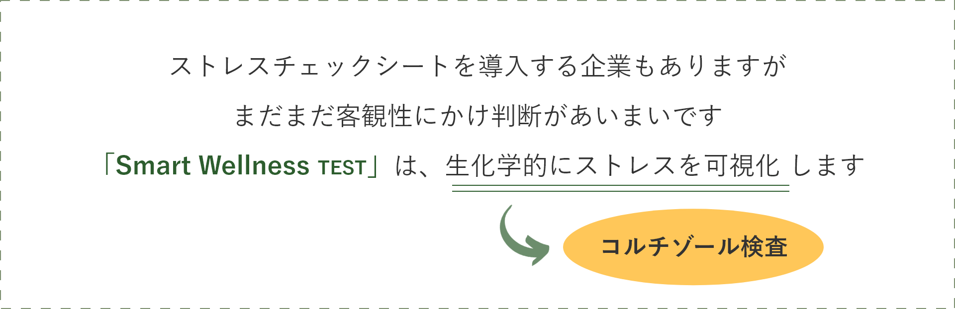 ストレスチェックシートを導入する企業もありますがまだまだ客観性にかけ判断があいまいです「Smart Wellness TEST」は、生化学的にストレスを可視化 します → コルチゾール検査
