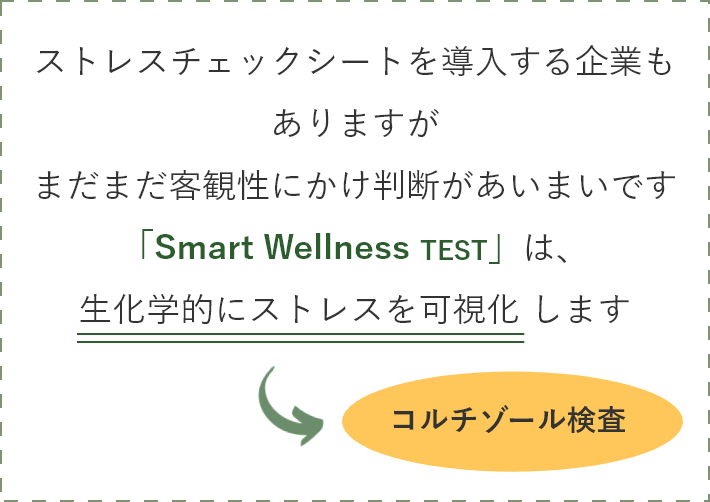 ストレスチェックシートを導入する企業もありますがまだまだ客観性にかけ判断があいまいです「Smart Wellness TEST」は、生化学的にストレスを可視化 します → コルチゾール検査